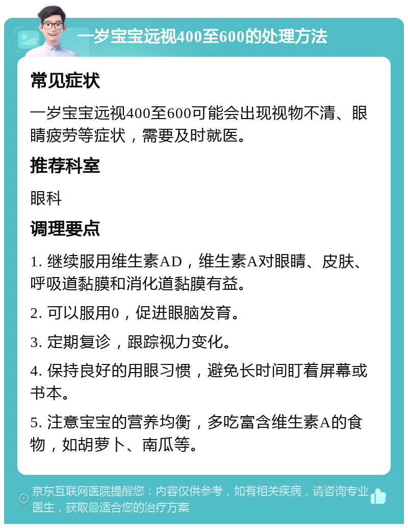 一岁宝宝远视400至600的处理方法 常见症状 一岁宝宝远视400至600可能会出现视物不清、眼睛疲劳等症状，需要及时就医。 推荐科室 眼科 调理要点 1. 继续服用维生素AD，维生素A对眼睛、皮肤、呼吸道黏膜和消化道黏膜有益。 2. 可以服用0，促进眼脑发育。 3. 定期复诊，跟踪视力变化。 4. 保持良好的用眼习惯，避免长时间盯着屏幕或书本。 5. 注意宝宝的营养均衡，多吃富含维生素A的食物，如胡萝卜、南瓜等。