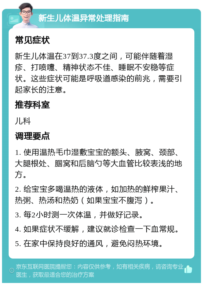 新生儿体温异常处理指南 常见症状 新生儿体温在37到37.3度之间，可能伴随着湿疹、打喷嚏、精神状态不佳、睡眠不安稳等症状。这些症状可能是呼吸道感染的前兆，需要引起家长的注意。 推荐科室 儿科 调理要点 1. 使用温热毛巾湿敷宝宝的额头、腋窝、颈部、大腿根处、腘窝和后脑勺等大血管比较表浅的地方。 2. 给宝宝多喝温热的液体，如加热的鲜榨果汁、热粥、热汤和热奶（如果宝宝不腹泻）。 3. 每2小时测一次体温，并做好记录。 4. 如果症状不缓解，建议就诊检查一下血常规。 5. 在家中保持良好的通风，避免闷热环境。