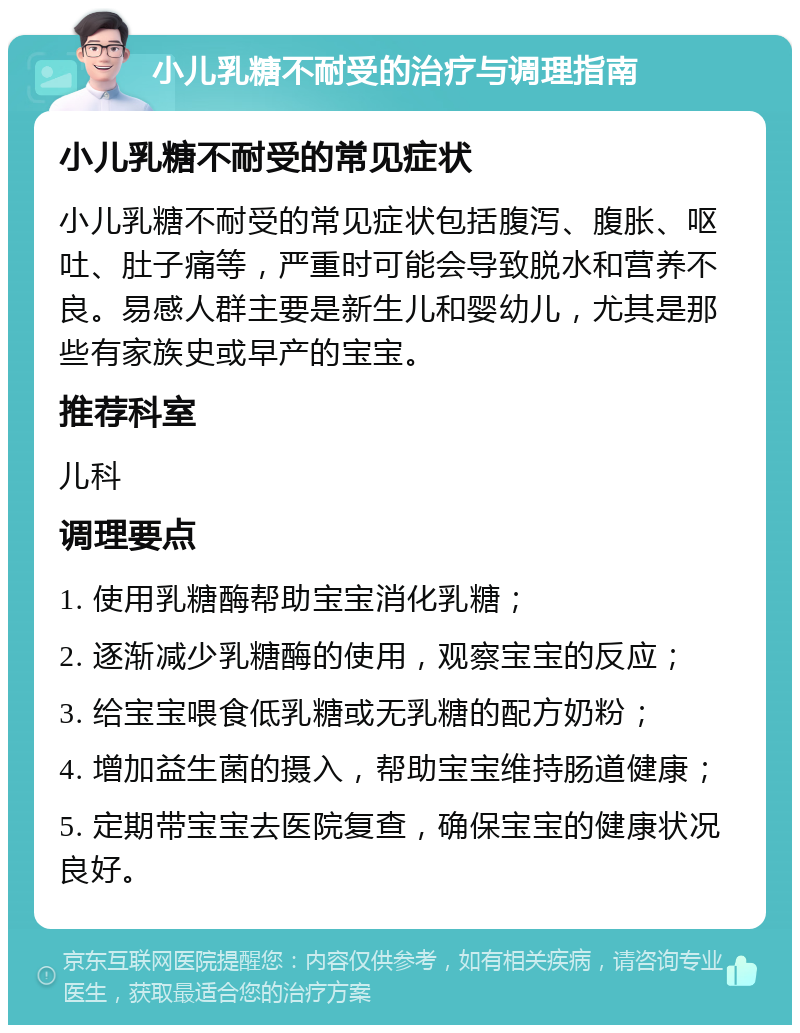 小儿乳糖不耐受的治疗与调理指南 小儿乳糖不耐受的常见症状 小儿乳糖不耐受的常见症状包括腹泻、腹胀、呕吐、肚子痛等，严重时可能会导致脱水和营养不良。易感人群主要是新生儿和婴幼儿，尤其是那些有家族史或早产的宝宝。 推荐科室 儿科 调理要点 1. 使用乳糖酶帮助宝宝消化乳糖； 2. 逐渐减少乳糖酶的使用，观察宝宝的反应； 3. 给宝宝喂食低乳糖或无乳糖的配方奶粉； 4. 增加益生菌的摄入，帮助宝宝维持肠道健康； 5. 定期带宝宝去医院复查，确保宝宝的健康状况良好。