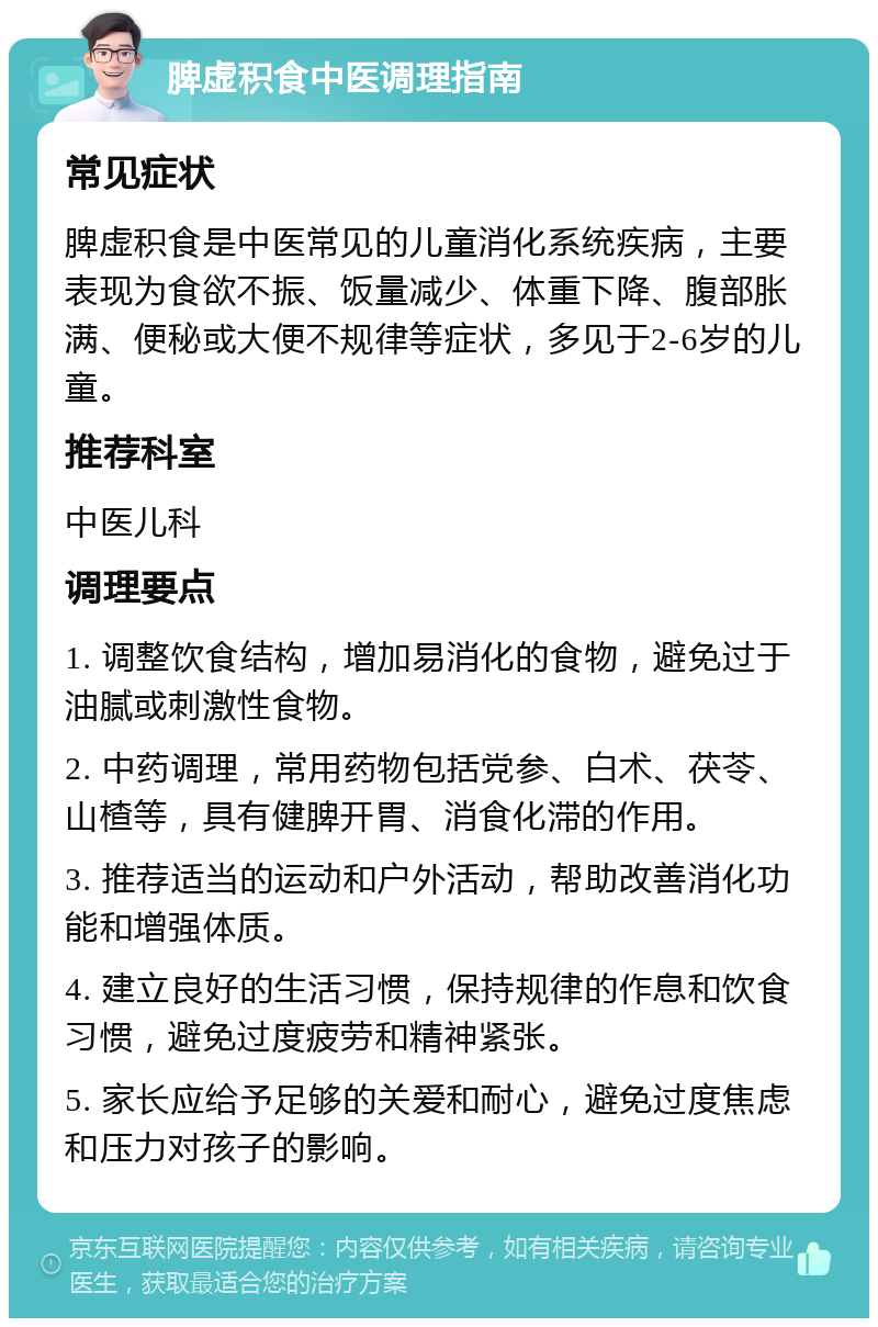 脾虚积食中医调理指南 常见症状 脾虚积食是中医常见的儿童消化系统疾病，主要表现为食欲不振、饭量减少、体重下降、腹部胀满、便秘或大便不规律等症状，多见于2-6岁的儿童。 推荐科室 中医儿科 调理要点 1. 调整饮食结构，增加易消化的食物，避免过于油腻或刺激性食物。 2. 中药调理，常用药物包括党参、白术、茯苓、山楂等，具有健脾开胃、消食化滞的作用。 3. 推荐适当的运动和户外活动，帮助改善消化功能和增强体质。 4. 建立良好的生活习惯，保持规律的作息和饮食习惯，避免过度疲劳和精神紧张。 5. 家长应给予足够的关爱和耐心，避免过度焦虑和压力对孩子的影响。