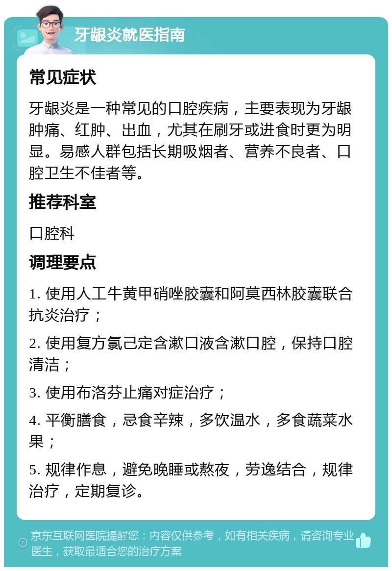 牙龈炎就医指南 常见症状 牙龈炎是一种常见的口腔疾病，主要表现为牙龈肿痛、红肿、出血，尤其在刷牙或进食时更为明显。易感人群包括长期吸烟者、营养不良者、口腔卫生不佳者等。 推荐科室 口腔科 调理要点 1. 使用人工牛黄甲硝唑胶囊和阿莫西林胶囊联合抗炎治疗； 2. 使用复方氯己定含漱口液含漱口腔，保持口腔清洁； 3. 使用布洛芬止痛对症治疗； 4. 平衡膳食，忌食辛辣，多饮温水，多食蔬菜水果； 5. 规律作息，避免晚睡或熬夜，劳逸结合，规律治疗，定期复诊。