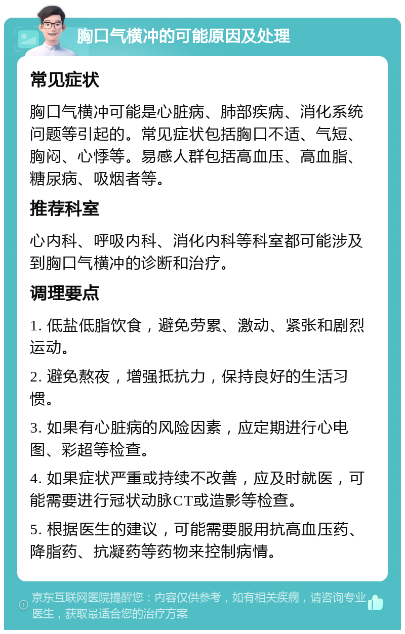 胸口气横冲的可能原因及处理 常见症状 胸口气横冲可能是心脏病、肺部疾病、消化系统问题等引起的。常见症状包括胸口不适、气短、胸闷、心悸等。易感人群包括高血压、高血脂、糖尿病、吸烟者等。 推荐科室 心内科、呼吸内科、消化内科等科室都可能涉及到胸口气横冲的诊断和治疗。 调理要点 1. 低盐低脂饮食，避免劳累、激动、紧张和剧烈运动。 2. 避免熬夜，增强抵抗力，保持良好的生活习惯。 3. 如果有心脏病的风险因素，应定期进行心电图、彩超等检查。 4. 如果症状严重或持续不改善，应及时就医，可能需要进行冠状动脉CT或造影等检查。 5. 根据医生的建议，可能需要服用抗高血压药、降脂药、抗凝药等药物来控制病情。