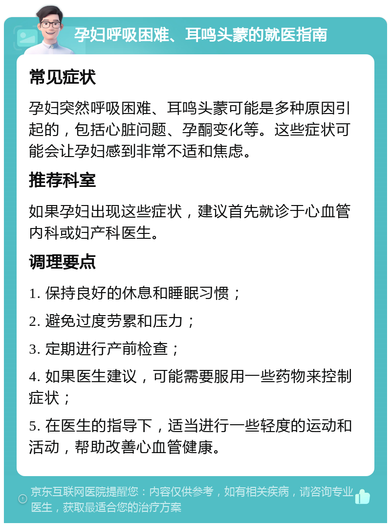 孕妇呼吸困难、耳鸣头蒙的就医指南 常见症状 孕妇突然呼吸困难、耳鸣头蒙可能是多种原因引起的，包括心脏问题、孕酮变化等。这些症状可能会让孕妇感到非常不适和焦虑。 推荐科室 如果孕妇出现这些症状，建议首先就诊于心血管内科或妇产科医生。 调理要点 1. 保持良好的休息和睡眠习惯； 2. 避免过度劳累和压力； 3. 定期进行产前检查； 4. 如果医生建议，可能需要服用一些药物来控制症状； 5. 在医生的指导下，适当进行一些轻度的运动和活动，帮助改善心血管健康。