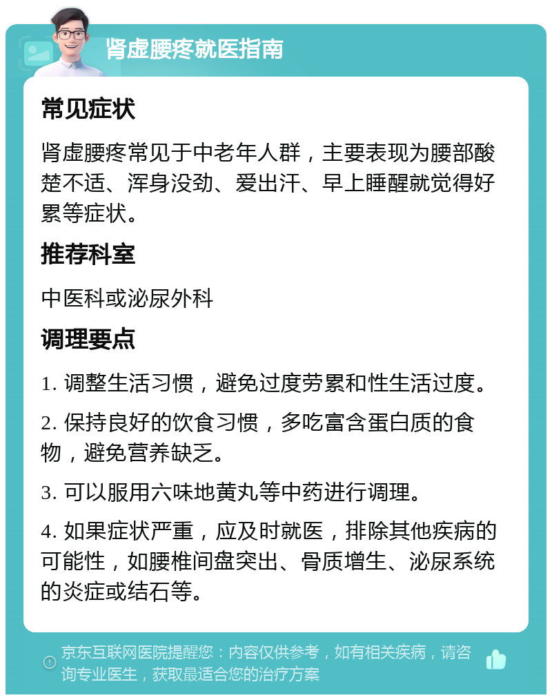 肾虚腰疼就医指南 常见症状 肾虚腰疼常见于中老年人群，主要表现为腰部酸楚不适、浑身没劲、爱出汗、早上睡醒就觉得好累等症状。 推荐科室 中医科或泌尿外科 调理要点 1. 调整生活习惯，避免过度劳累和性生活过度。 2. 保持良好的饮食习惯，多吃富含蛋白质的食物，避免营养缺乏。 3. 可以服用六味地黄丸等中药进行调理。 4. 如果症状严重，应及时就医，排除其他疾病的可能性，如腰椎间盘突出、骨质增生、泌尿系统的炎症或结石等。