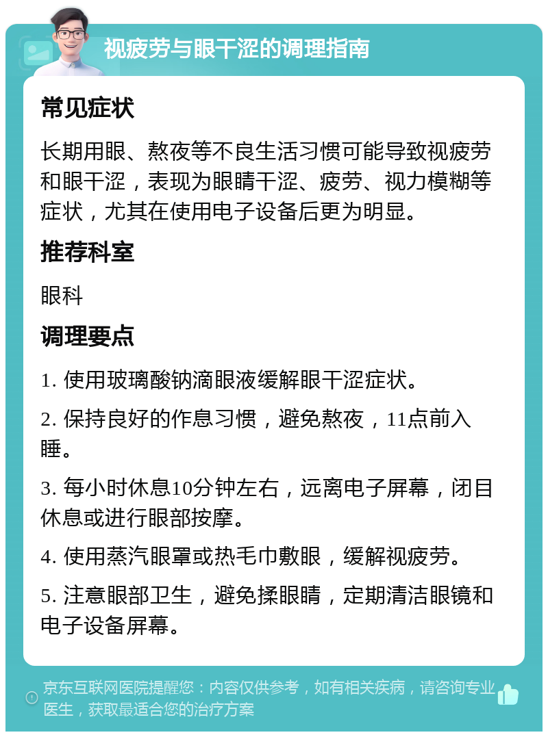 视疲劳与眼干涩的调理指南 常见症状 长期用眼、熬夜等不良生活习惯可能导致视疲劳和眼干涩，表现为眼睛干涩、疲劳、视力模糊等症状，尤其在使用电子设备后更为明显。 推荐科室 眼科 调理要点 1. 使用玻璃酸钠滴眼液缓解眼干涩症状。 2. 保持良好的作息习惯，避免熬夜，11点前入睡。 3. 每小时休息10分钟左右，远离电子屏幕，闭目休息或进行眼部按摩。 4. 使用蒸汽眼罩或热毛巾敷眼，缓解视疲劳。 5. 注意眼部卫生，避免揉眼睛，定期清洁眼镜和电子设备屏幕。