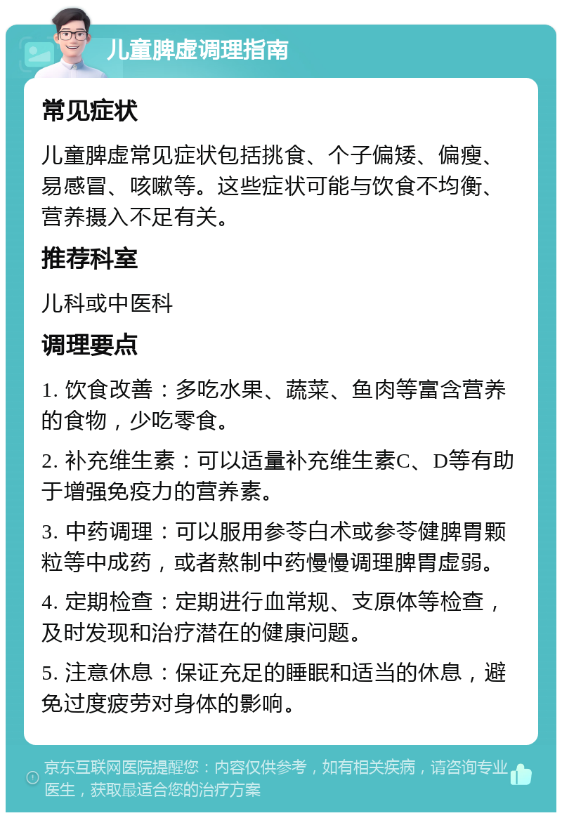 儿童脾虚调理指南 常见症状 儿童脾虚常见症状包括挑食、个子偏矮、偏瘦、易感冒、咳嗽等。这些症状可能与饮食不均衡、营养摄入不足有关。 推荐科室 儿科或中医科 调理要点 1. 饮食改善：多吃水果、蔬菜、鱼肉等富含营养的食物，少吃零食。 2. 补充维生素：可以适量补充维生素C、D等有助于增强免疫力的营养素。 3. 中药调理：可以服用参苓白术或参苓健脾胃颗粒等中成药，或者熬制中药慢慢调理脾胃虚弱。 4. 定期检查：定期进行血常规、支原体等检查，及时发现和治疗潜在的健康问题。 5. 注意休息：保证充足的睡眠和适当的休息，避免过度疲劳对身体的影响。