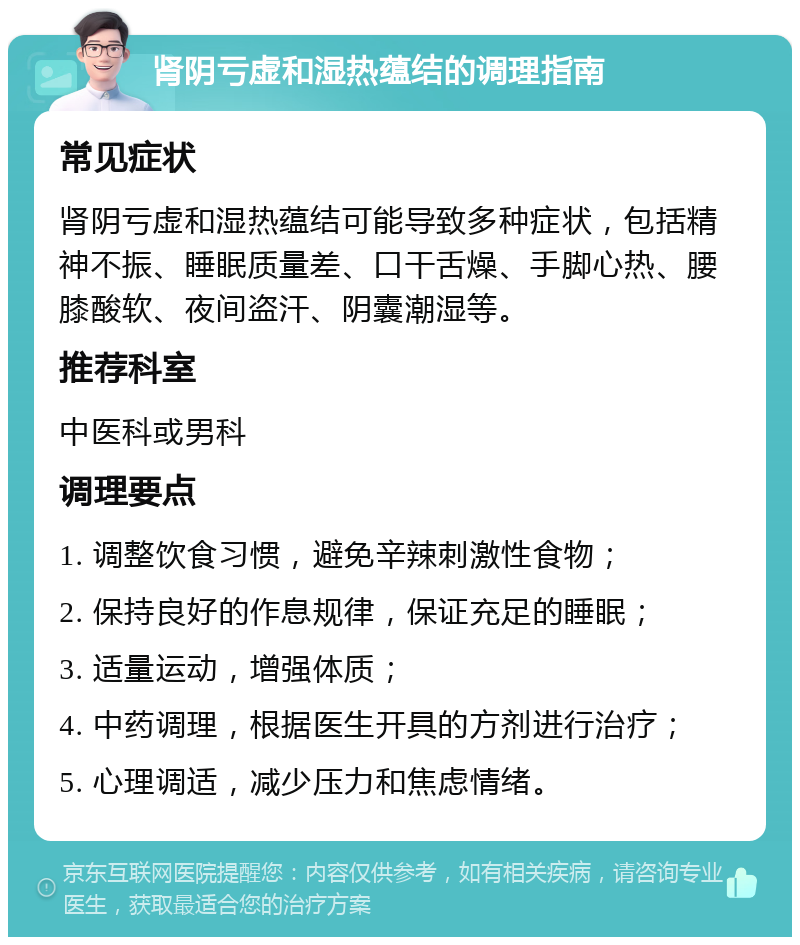 肾阴亏虚和湿热蕴结的调理指南 常见症状 肾阴亏虚和湿热蕴结可能导致多种症状，包括精神不振、睡眠质量差、口干舌燥、手脚心热、腰膝酸软、夜间盗汗、阴囊潮湿等。 推荐科室 中医科或男科 调理要点 1. 调整饮食习惯，避免辛辣刺激性食物； 2. 保持良好的作息规律，保证充足的睡眠； 3. 适量运动，增强体质； 4. 中药调理，根据医生开具的方剂进行治疗； 5. 心理调适，减少压力和焦虑情绪。