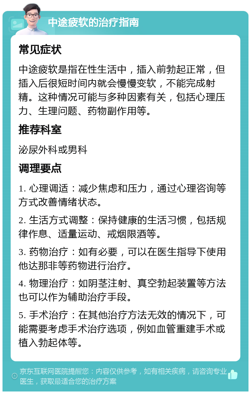 中途疲软的治疗指南 常见症状 中途疲软是指在性生活中，插入前勃起正常，但插入后很短时间内就会慢慢变软，不能完成射精。这种情况可能与多种因素有关，包括心理压力、生理问题、药物副作用等。 推荐科室 泌尿外科或男科 调理要点 1. 心理调适：减少焦虑和压力，通过心理咨询等方式改善情绪状态。 2. 生活方式调整：保持健康的生活习惯，包括规律作息、适量运动、戒烟限酒等。 3. 药物治疗：如有必要，可以在医生指导下使用他达那非等药物进行治疗。 4. 物理治疗：如阴茎注射、真空勃起装置等方法也可以作为辅助治疗手段。 5. 手术治疗：在其他治疗方法无效的情况下，可能需要考虑手术治疗选项，例如血管重建手术或植入勃起体等。