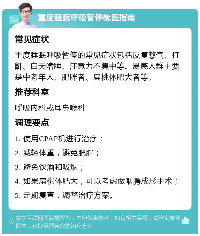 重度睡眠呼吸暂停就医指南 常见症状 重度睡眠呼吸暂停的常见症状包括反复憋气、打鼾、白天嗜睡、注意力不集中等。易感人群主要是中老年人、肥胖者、扁桃体肥大者等。 推荐科室 呼吸内科或耳鼻喉科 调理要点 1. 使用CPAP机进行治疗； 2. 减轻体重，避免肥胖； 3. 避免饮酒和吸烟； 4. 如果扁桃体肥大，可以考虑做咽腭成形手术； 5. 定期复查，调整治疗方案。