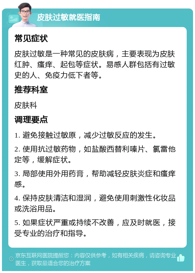 皮肤过敏就医指南 常见症状 皮肤过敏是一种常见的皮肤病，主要表现为皮肤红肿、瘙痒、起包等症状。易感人群包括有过敏史的人、免疫力低下者等。 推荐科室 皮肤科 调理要点 1. 避免接触过敏原，减少过敏反应的发生。 2. 使用抗过敏药物，如盐酸西替利嗪片、氯雷他定等，缓解症状。 3. 局部使用外用药膏，帮助减轻皮肤炎症和瘙痒感。 4. 保持皮肤清洁和湿润，避免使用刺激性化妆品或洗浴用品。 5. 如果症状严重或持续不改善，应及时就医，接受专业的治疗和指导。