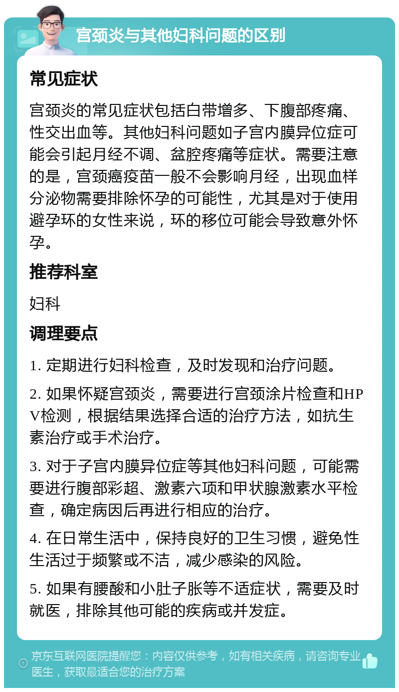 宫颈炎与其他妇科问题的区别 常见症状 宫颈炎的常见症状包括白带增多、下腹部疼痛、性交出血等。其他妇科问题如子宫内膜异位症可能会引起月经不调、盆腔疼痛等症状。需要注意的是，宫颈癌疫苗一般不会影响月经，出现血样分泌物需要排除怀孕的可能性，尤其是对于使用避孕环的女性来说，环的移位可能会导致意外怀孕。 推荐科室 妇科 调理要点 1. 定期进行妇科检查，及时发现和治疗问题。 2. 如果怀疑宫颈炎，需要进行宫颈涂片检查和HPV检测，根据结果选择合适的治疗方法，如抗生素治疗或手术治疗。 3. 对于子宫内膜异位症等其他妇科问题，可能需要进行腹部彩超、激素六项和甲状腺激素水平检查，确定病因后再进行相应的治疗。 4. 在日常生活中，保持良好的卫生习惯，避免性生活过于频繁或不洁，减少感染的风险。 5. 如果有腰酸和小肚子胀等不适症状，需要及时就医，排除其他可能的疾病或并发症。