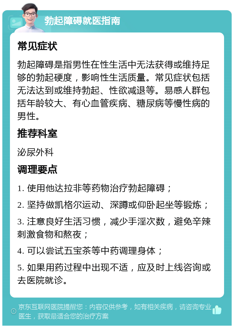 勃起障碍就医指南 常见症状 勃起障碍是指男性在性生活中无法获得或维持足够的勃起硬度，影响性生活质量。常见症状包括无法达到或维持勃起、性欲减退等。易感人群包括年龄较大、有心血管疾病、糖尿病等慢性病的男性。 推荐科室 泌尿外科 调理要点 1. 使用他达拉非等药物治疗勃起障碍； 2. 坚持做凯格尔运动、深蹲或仰卧起坐等锻炼； 3. 注意良好生活习惯，减少手淫次数，避免辛辣刺激食物和熬夜； 4. 可以尝试五宝茶等中药调理身体； 5. 如果用药过程中出现不适，应及时上线咨询或去医院就诊。