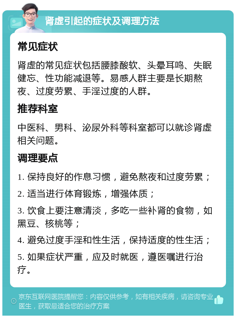 肾虚引起的症状及调理方法 常见症状 肾虚的常见症状包括腰膝酸软、头晕耳鸣、失眠健忘、性功能减退等。易感人群主要是长期熬夜、过度劳累、手淫过度的人群。 推荐科室 中医科、男科、泌尿外科等科室都可以就诊肾虚相关问题。 调理要点 1. 保持良好的作息习惯，避免熬夜和过度劳累； 2. 适当进行体育锻炼，增强体质； 3. 饮食上要注意清淡，多吃一些补肾的食物，如黑豆、核桃等； 4. 避免过度手淫和性生活，保持适度的性生活； 5. 如果症状严重，应及时就医，遵医嘱进行治疗。