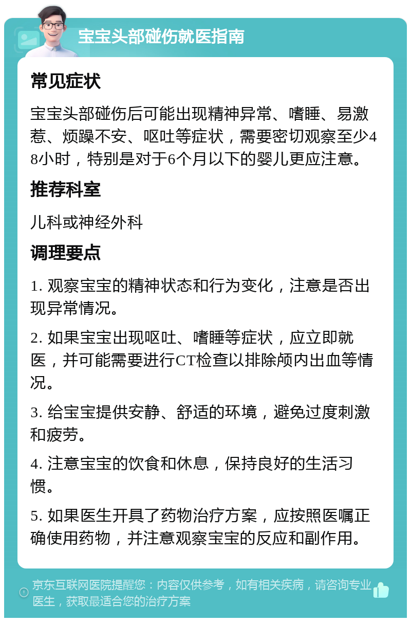 宝宝头部碰伤就医指南 常见症状 宝宝头部碰伤后可能出现精神异常、嗜睡、易激惹、烦躁不安、呕吐等症状，需要密切观察至少48小时，特别是对于6个月以下的婴儿更应注意。 推荐科室 儿科或神经外科 调理要点 1. 观察宝宝的精神状态和行为变化，注意是否出现异常情况。 2. 如果宝宝出现呕吐、嗜睡等症状，应立即就医，并可能需要进行CT检查以排除颅内出血等情况。 3. 给宝宝提供安静、舒适的环境，避免过度刺激和疲劳。 4. 注意宝宝的饮食和休息，保持良好的生活习惯。 5. 如果医生开具了药物治疗方案，应按照医嘱正确使用药物，并注意观察宝宝的反应和副作用。