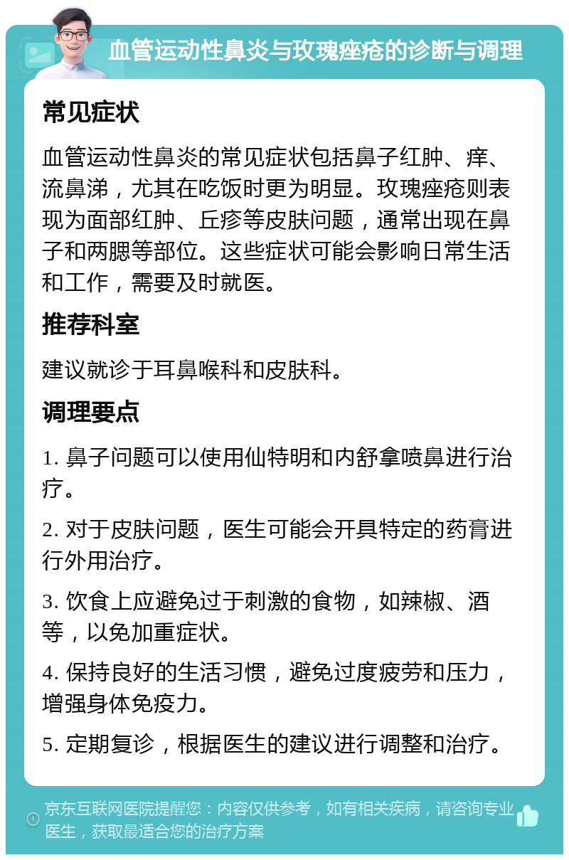 血管运动性鼻炎与玫瑰痤疮的诊断与调理 常见症状 血管运动性鼻炎的常见症状包括鼻子红肿、痒、流鼻涕，尤其在吃饭时更为明显。玫瑰痤疮则表现为面部红肿、丘疹等皮肤问题，通常出现在鼻子和两腮等部位。这些症状可能会影响日常生活和工作，需要及时就医。 推荐科室 建议就诊于耳鼻喉科和皮肤科。 调理要点 1. 鼻子问题可以使用仙特明和内舒拿喷鼻进行治疗。 2. 对于皮肤问题，医生可能会开具特定的药膏进行外用治疗。 3. 饮食上应避免过于刺激的食物，如辣椒、酒等，以免加重症状。 4. 保持良好的生活习惯，避免过度疲劳和压力，增强身体免疫力。 5. 定期复诊，根据医生的建议进行调整和治疗。