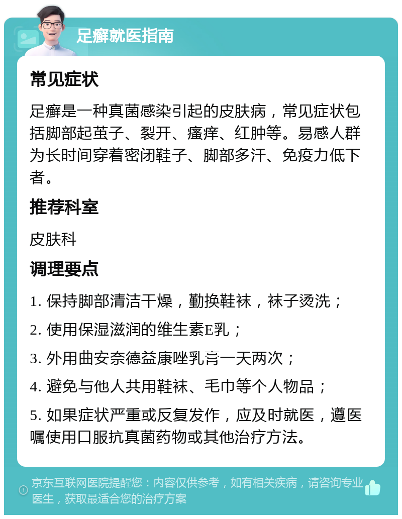 足癣就医指南 常见症状 足癣是一种真菌感染引起的皮肤病，常见症状包括脚部起茧子、裂开、瘙痒、红肿等。易感人群为长时间穿着密闭鞋子、脚部多汗、免疫力低下者。 推荐科室 皮肤科 调理要点 1. 保持脚部清洁干燥，勤换鞋袜，袜子烫洗； 2. 使用保湿滋润的维生素E乳； 3. 外用曲安奈德益康唑乳膏一天两次； 4. 避免与他人共用鞋袜、毛巾等个人物品； 5. 如果症状严重或反复发作，应及时就医，遵医嘱使用口服抗真菌药物或其他治疗方法。