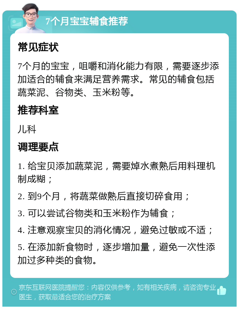 7个月宝宝辅食推荐 常见症状 7个月的宝宝，咀嚼和消化能力有限，需要逐步添加适合的辅食来满足营养需求。常见的辅食包括蔬菜泥、谷物类、玉米粉等。 推荐科室 儿科 调理要点 1. 给宝贝添加蔬菜泥，需要焯水煮熟后用料理机制成糊； 2. 到9个月，将蔬菜做熟后直接切碎食用； 3. 可以尝试谷物类和玉米粉作为辅食； 4. 注意观察宝贝的消化情况，避免过敏或不适； 5. 在添加新食物时，逐步增加量，避免一次性添加过多种类的食物。