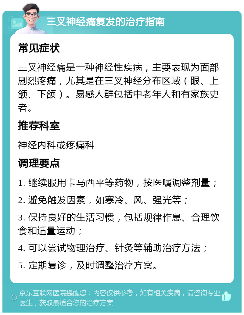 三叉神经痛复发的治疗指南 常见症状 三叉神经痛是一种神经性疾病，主要表现为面部剧烈疼痛，尤其是在三叉神经分布区域（眼、上颌、下颌）。易感人群包括中老年人和有家族史者。 推荐科室 神经内科或疼痛科 调理要点 1. 继续服用卡马西平等药物，按医嘱调整剂量； 2. 避免触发因素，如寒冷、风、强光等； 3. 保持良好的生活习惯，包括规律作息、合理饮食和适量运动； 4. 可以尝试物理治疗、针灸等辅助治疗方法； 5. 定期复诊，及时调整治疗方案。