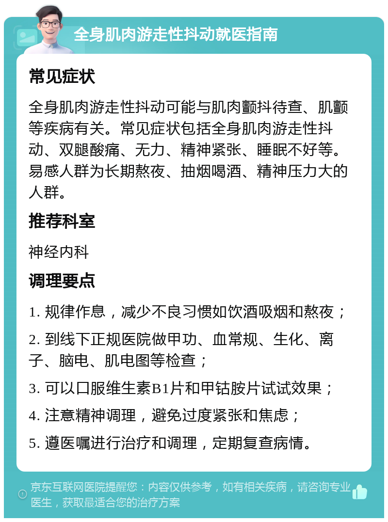 全身肌肉游走性抖动就医指南 常见症状 全身肌肉游走性抖动可能与肌肉颤抖待查、肌颤等疾病有关。常见症状包括全身肌肉游走性抖动、双腿酸痛、无力、精神紧张、睡眠不好等。易感人群为长期熬夜、抽烟喝酒、精神压力大的人群。 推荐科室 神经内科 调理要点 1. 规律作息，减少不良习惯如饮酒吸烟和熬夜； 2. 到线下正规医院做甲功、血常规、生化、离子、脑电、肌电图等检查； 3. 可以口服维生素B1片和甲钴胺片试试效果； 4. 注意精神调理，避免过度紧张和焦虑； 5. 遵医嘱进行治疗和调理，定期复查病情。