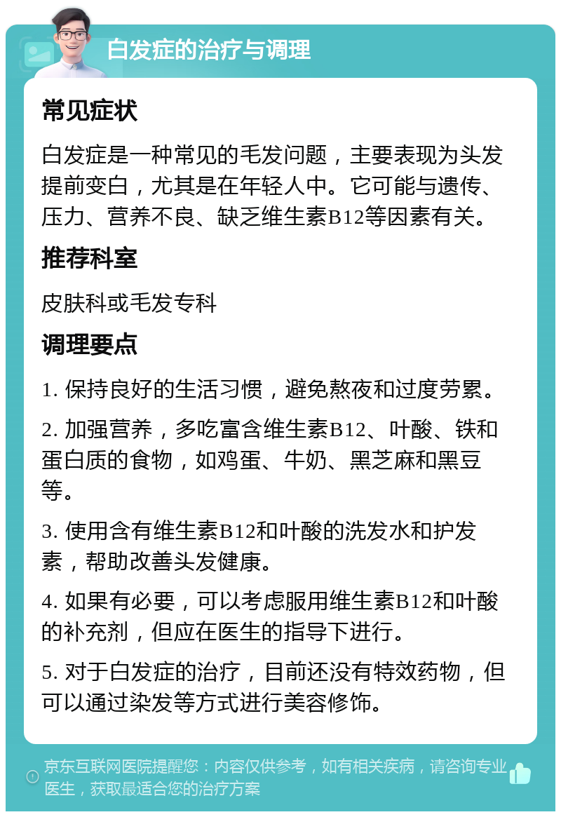 白发症的治疗与调理 常见症状 白发症是一种常见的毛发问题，主要表现为头发提前变白，尤其是在年轻人中。它可能与遗传、压力、营养不良、缺乏维生素B12等因素有关。 推荐科室 皮肤科或毛发专科 调理要点 1. 保持良好的生活习惯，避免熬夜和过度劳累。 2. 加强营养，多吃富含维生素B12、叶酸、铁和蛋白质的食物，如鸡蛋、牛奶、黑芝麻和黑豆等。 3. 使用含有维生素B12和叶酸的洗发水和护发素，帮助改善头发健康。 4. 如果有必要，可以考虑服用维生素B12和叶酸的补充剂，但应在医生的指导下进行。 5. 对于白发症的治疗，目前还没有特效药物，但可以通过染发等方式进行美容修饰。