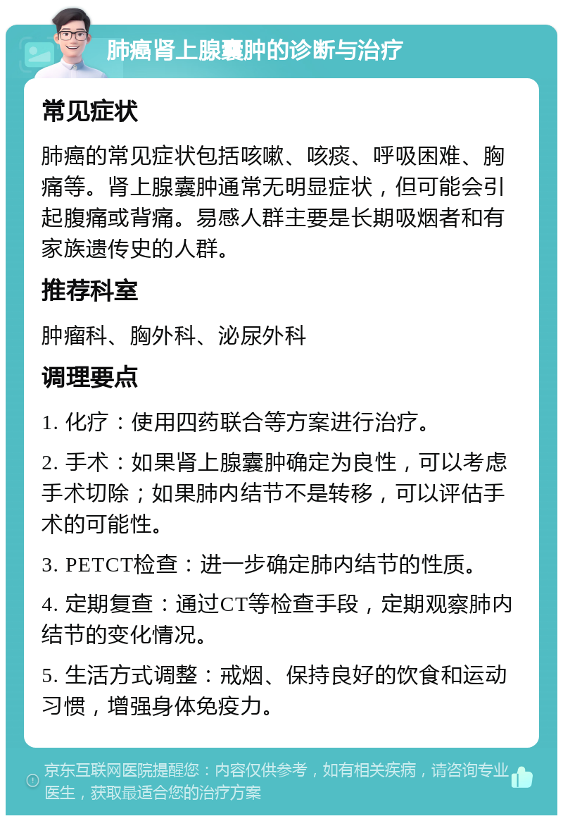 肺癌肾上腺囊肿的诊断与治疗 常见症状 肺癌的常见症状包括咳嗽、咳痰、呼吸困难、胸痛等。肾上腺囊肿通常无明显症状，但可能会引起腹痛或背痛。易感人群主要是长期吸烟者和有家族遗传史的人群。 推荐科室 肿瘤科、胸外科、泌尿外科 调理要点 1. 化疗：使用四药联合等方案进行治疗。 2. 手术：如果肾上腺囊肿确定为良性，可以考虑手术切除；如果肺内结节不是转移，可以评估手术的可能性。 3. PETCT检查：进一步确定肺内结节的性质。 4. 定期复查：通过CT等检查手段，定期观察肺内结节的变化情况。 5. 生活方式调整：戒烟、保持良好的饮食和运动习惯，增强身体免疫力。