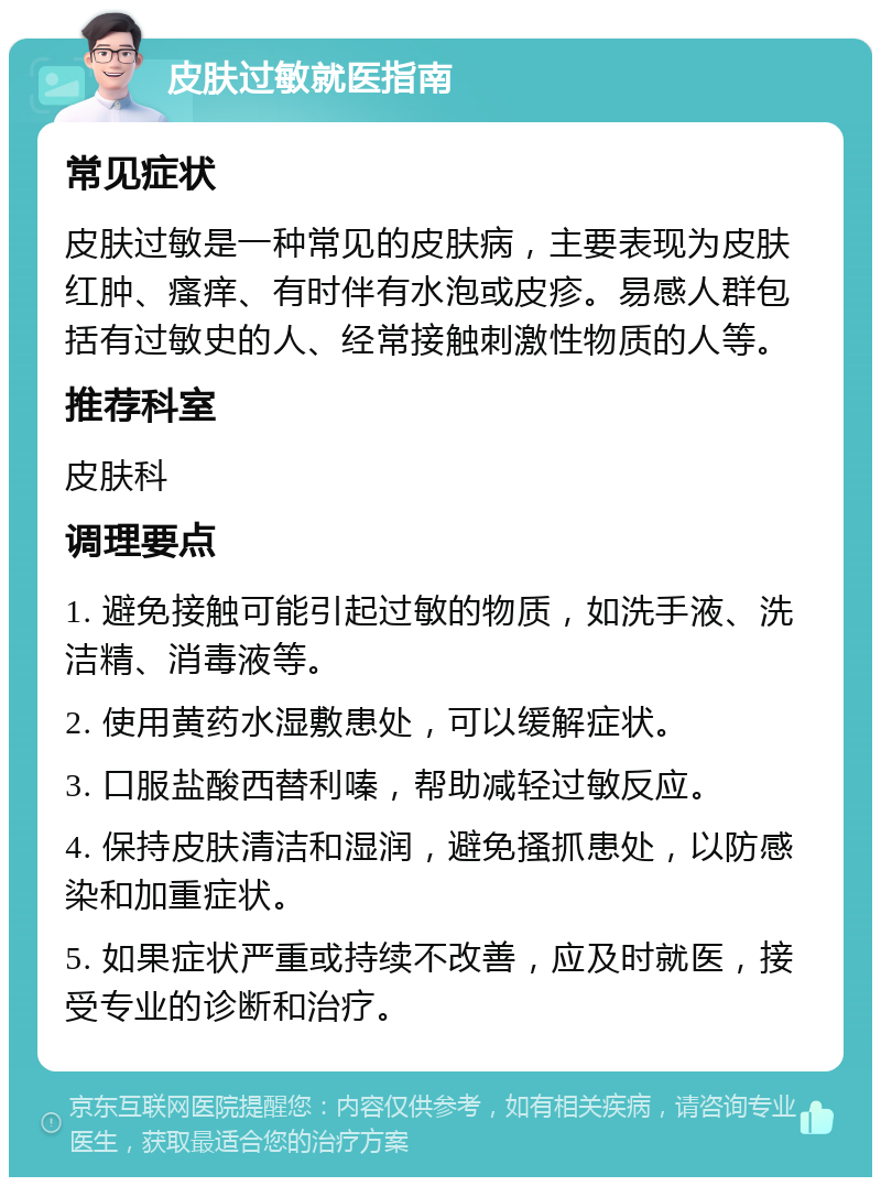 皮肤过敏就医指南 常见症状 皮肤过敏是一种常见的皮肤病，主要表现为皮肤红肿、瘙痒、有时伴有水泡或皮疹。易感人群包括有过敏史的人、经常接触刺激性物质的人等。 推荐科室 皮肤科 调理要点 1. 避免接触可能引起过敏的物质，如洗手液、洗洁精、消毒液等。 2. 使用黄药水湿敷患处，可以缓解症状。 3. 口服盐酸西替利嗪，帮助减轻过敏反应。 4. 保持皮肤清洁和湿润，避免搔抓患处，以防感染和加重症状。 5. 如果症状严重或持续不改善，应及时就医，接受专业的诊断和治疗。