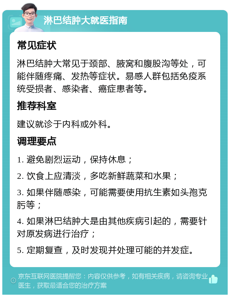 淋巴结肿大就医指南 常见症状 淋巴结肿大常见于颈部、腋窝和腹股沟等处，可能伴随疼痛、发热等症状。易感人群包括免疫系统受损者、感染者、癌症患者等。 推荐科室 建议就诊于内科或外科。 调理要点 1. 避免剧烈运动，保持休息； 2. 饮食上应清淡，多吃新鲜蔬菜和水果； 3. 如果伴随感染，可能需要使用抗生素如头孢克肟等； 4. 如果淋巴结肿大是由其他疾病引起的，需要针对原发病进行治疗； 5. 定期复查，及时发现并处理可能的并发症。