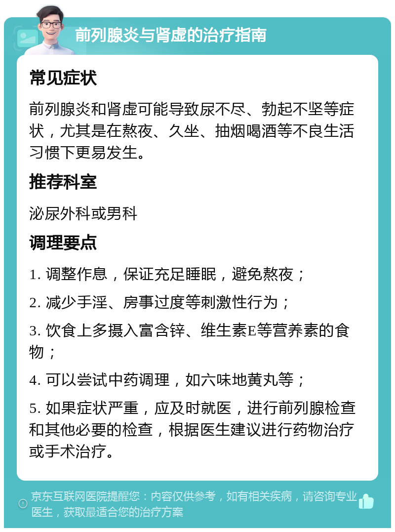 前列腺炎与肾虚的治疗指南 常见症状 前列腺炎和肾虚可能导致尿不尽、勃起不坚等症状，尤其是在熬夜、久坐、抽烟喝酒等不良生活习惯下更易发生。 推荐科室 泌尿外科或男科 调理要点 1. 调整作息，保证充足睡眠，避免熬夜； 2. 减少手淫、房事过度等刺激性行为； 3. 饮食上多摄入富含锌、维生素E等营养素的食物； 4. 可以尝试中药调理，如六味地黄丸等； 5. 如果症状严重，应及时就医，进行前列腺检查和其他必要的检查，根据医生建议进行药物治疗或手术治疗。