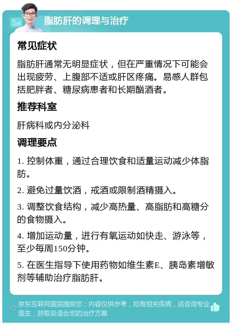 脂肪肝的调理与治疗 常见症状 脂肪肝通常无明显症状，但在严重情况下可能会出现疲劳、上腹部不适或肝区疼痛。易感人群包括肥胖者、糖尿病患者和长期酗酒者。 推荐科室 肝病科或内分泌科 调理要点 1. 控制体重，通过合理饮食和适量运动减少体脂肪。 2. 避免过量饮酒，戒酒或限制酒精摄入。 3. 调整饮食结构，减少高热量、高脂肪和高糖分的食物摄入。 4. 增加运动量，进行有氧运动如快走、游泳等，至少每周150分钟。 5. 在医生指导下使用药物如维生素E、胰岛素增敏剂等辅助治疗脂肪肝。