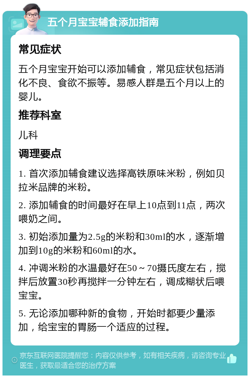 五个月宝宝辅食添加指南 常见症状 五个月宝宝开始可以添加辅食，常见症状包括消化不良、食欲不振等。易感人群是五个月以上的婴儿。 推荐科室 儿科 调理要点 1. 首次添加辅食建议选择高铁原味米粉，例如贝拉米品牌的米粉。 2. 添加辅食的时间最好在早上10点到11点，两次喂奶之间。 3. 初始添加量为2.5g的米粉和30ml的水，逐渐增加到10g的米粉和60ml的水。 4. 冲调米粉的水温最好在50～70摄氏度左右，搅拌后放置30秒再搅拌一分钟左右，调成糊状后喂宝宝。 5. 无论添加哪种新的食物，开始时都要少量添加，给宝宝的胃肠一个适应的过程。