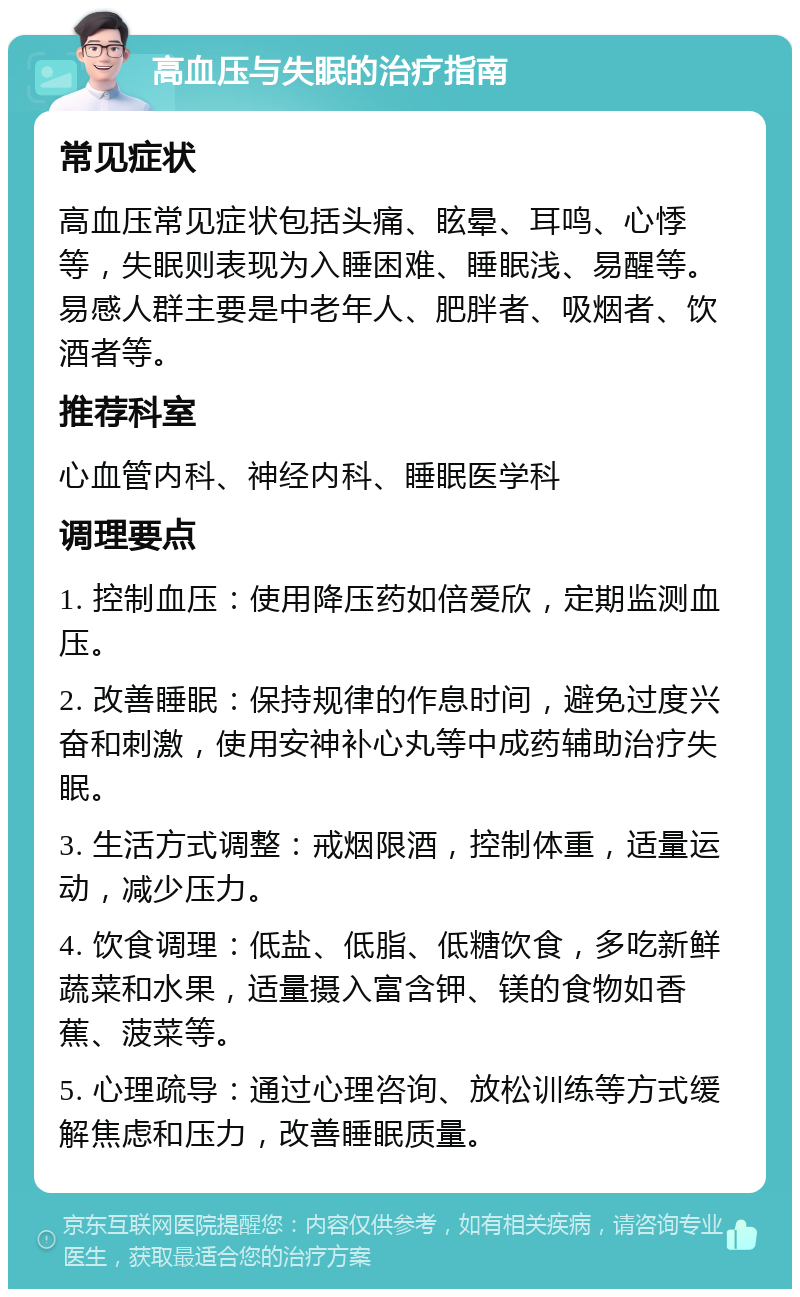 高血压与失眠的治疗指南 常见症状 高血压常见症状包括头痛、眩晕、耳鸣、心悸等，失眠则表现为入睡困难、睡眠浅、易醒等。易感人群主要是中老年人、肥胖者、吸烟者、饮酒者等。 推荐科室 心血管内科、神经内科、睡眠医学科 调理要点 1. 控制血压：使用降压药如倍爱欣，定期监测血压。 2. 改善睡眠：保持规律的作息时间，避免过度兴奋和刺激，使用安神补心丸等中成药辅助治疗失眠。 3. 生活方式调整：戒烟限酒，控制体重，适量运动，减少压力。 4. 饮食调理：低盐、低脂、低糖饮食，多吃新鲜蔬菜和水果，适量摄入富含钾、镁的食物如香蕉、菠菜等。 5. 心理疏导：通过心理咨询、放松训练等方式缓解焦虑和压力，改善睡眠质量。