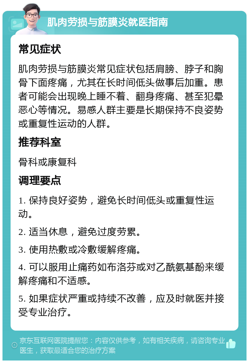 肌肉劳损与筋膜炎就医指南 常见症状 肌肉劳损与筋膜炎常见症状包括肩膀、脖子和胸骨下面疼痛，尤其在长时间低头做事后加重。患者可能会出现晚上睡不着、翻身疼痛、甚至犯晕恶心等情况。易感人群主要是长期保持不良姿势或重复性运动的人群。 推荐科室 骨科或康复科 调理要点 1. 保持良好姿势，避免长时间低头或重复性运动。 2. 适当休息，避免过度劳累。 3. 使用热敷或冷敷缓解疼痛。 4. 可以服用止痛药如布洛芬或对乙酰氨基酚来缓解疼痛和不适感。 5. 如果症状严重或持续不改善，应及时就医并接受专业治疗。