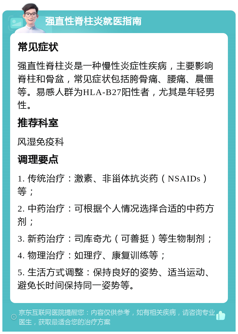 强直性脊柱炎就医指南 常见症状 强直性脊柱炎是一种慢性炎症性疾病，主要影响脊柱和骨盆，常见症状包括胯骨痛、腰痛、晨僵等。易感人群为HLA-B27阳性者，尤其是年轻男性。 推荐科室 风湿免疫科 调理要点 1. 传统治疗：激素、非甾体抗炎药（NSAIDs）等； 2. 中药治疗：可根据个人情况选择合适的中药方剂； 3. 新药治疗：司库奇尤（可善挺）等生物制剂； 4. 物理治疗：如理疗、康复训练等； 5. 生活方式调整：保持良好的姿势、适当运动、避免长时间保持同一姿势等。