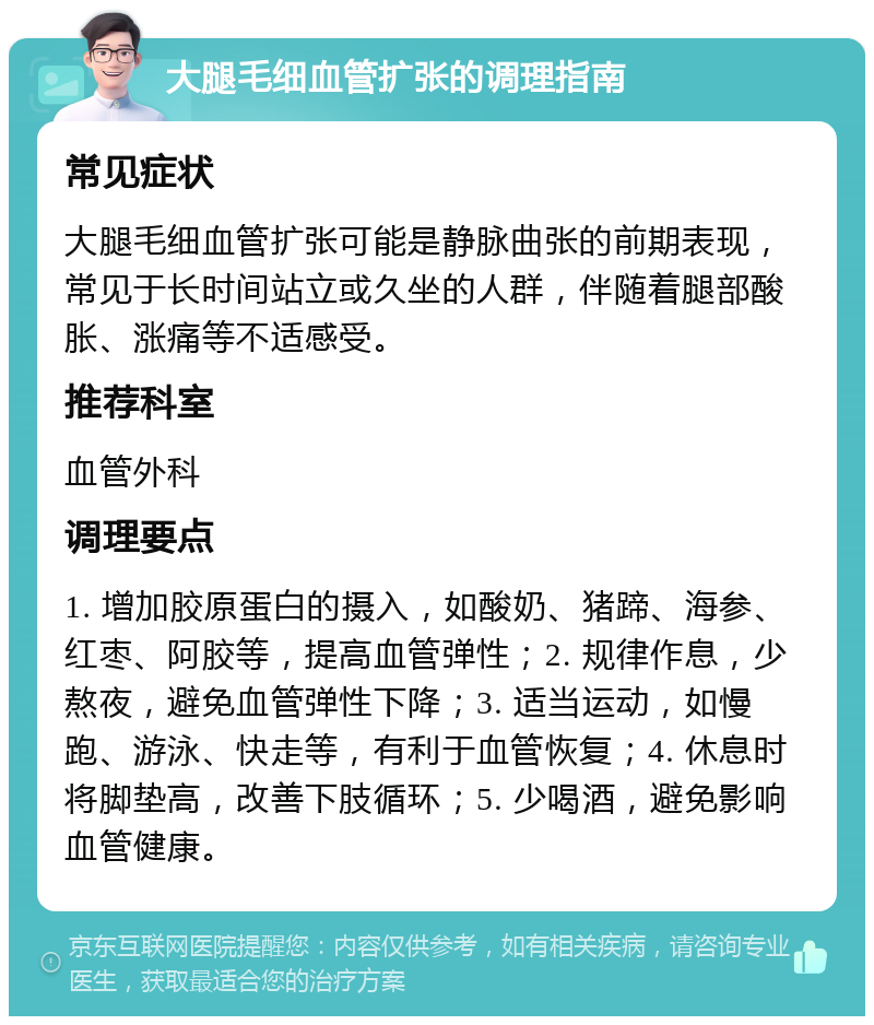 大腿毛细血管扩张的调理指南 常见症状 大腿毛细血管扩张可能是静脉曲张的前期表现，常见于长时间站立或久坐的人群，伴随着腿部酸胀、涨痛等不适感受。 推荐科室 血管外科 调理要点 1. 增加胶原蛋白的摄入，如酸奶、猪蹄、海参、红枣、阿胶等，提高血管弹性；2. 规律作息，少熬夜，避免血管弹性下降；3. 适当运动，如慢跑、游泳、快走等，有利于血管恢复；4. 休息时将脚垫高，改善下肢循环；5. 少喝酒，避免影响血管健康。