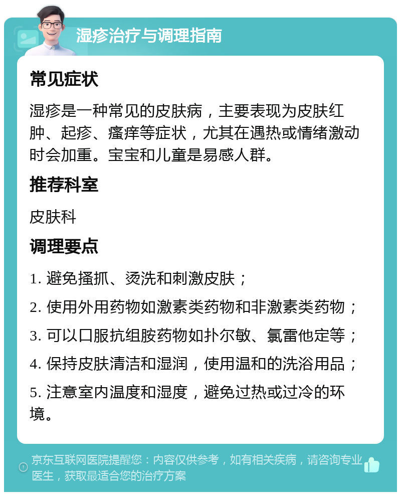 湿疹治疗与调理指南 常见症状 湿疹是一种常见的皮肤病，主要表现为皮肤红肿、起疹、瘙痒等症状，尤其在遇热或情绪激动时会加重。宝宝和儿童是易感人群。 推荐科室 皮肤科 调理要点 1. 避免搔抓、烫洗和刺激皮肤； 2. 使用外用药物如激素类药物和非激素类药物； 3. 可以口服抗组胺药物如扑尔敏、氯雷他定等； 4. 保持皮肤清洁和湿润，使用温和的洗浴用品； 5. 注意室内温度和湿度，避免过热或过冷的环境。