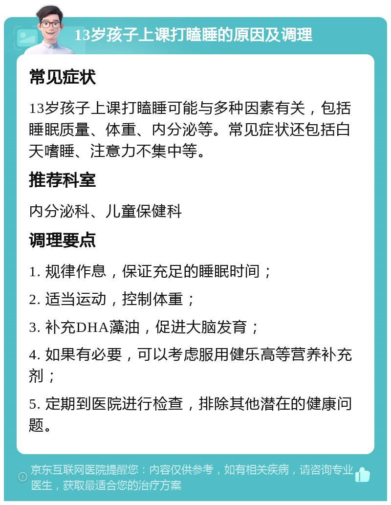 13岁孩子上课打瞌睡的原因及调理 常见症状 13岁孩子上课打瞌睡可能与多种因素有关，包括睡眠质量、体重、内分泌等。常见症状还包括白天嗜睡、注意力不集中等。 推荐科室 内分泌科、儿童保健科 调理要点 1. 规律作息，保证充足的睡眠时间； 2. 适当运动，控制体重； 3. 补充DHA藻油，促进大脑发育； 4. 如果有必要，可以考虑服用健乐高等营养补充剂； 5. 定期到医院进行检查，排除其他潜在的健康问题。