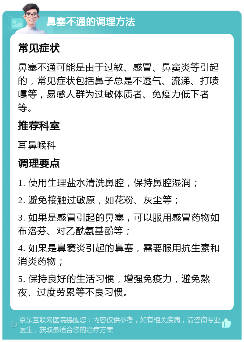 鼻塞不通的调理方法 常见症状 鼻塞不通可能是由于过敏、感冒、鼻窦炎等引起的，常见症状包括鼻子总是不透气、流涕、打喷嚏等，易感人群为过敏体质者、免疫力低下者等。 推荐科室 耳鼻喉科 调理要点 1. 使用生理盐水清洗鼻腔，保持鼻腔湿润； 2. 避免接触过敏原，如花粉、灰尘等； 3. 如果是感冒引起的鼻塞，可以服用感冒药物如布洛芬、对乙酰氨基酚等； 4. 如果是鼻窦炎引起的鼻塞，需要服用抗生素和消炎药物； 5. 保持良好的生活习惯，增强免疫力，避免熬夜、过度劳累等不良习惯。