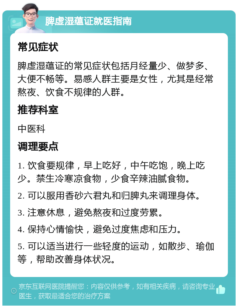 脾虚湿蕴证就医指南 常见症状 脾虚湿蕴证的常见症状包括月经量少、做梦多、大便不畅等。易感人群主要是女性，尤其是经常熬夜、饮食不规律的人群。 推荐科室 中医科 调理要点 1. 饮食要规律，早上吃好，中午吃饱，晚上吃少。禁生冷寒凉食物，少食辛辣油腻食物。 2. 可以服用香砂六君丸和归脾丸来调理身体。 3. 注意休息，避免熬夜和过度劳累。 4. 保持心情愉快，避免过度焦虑和压力。 5. 可以适当进行一些轻度的运动，如散步、瑜伽等，帮助改善身体状况。