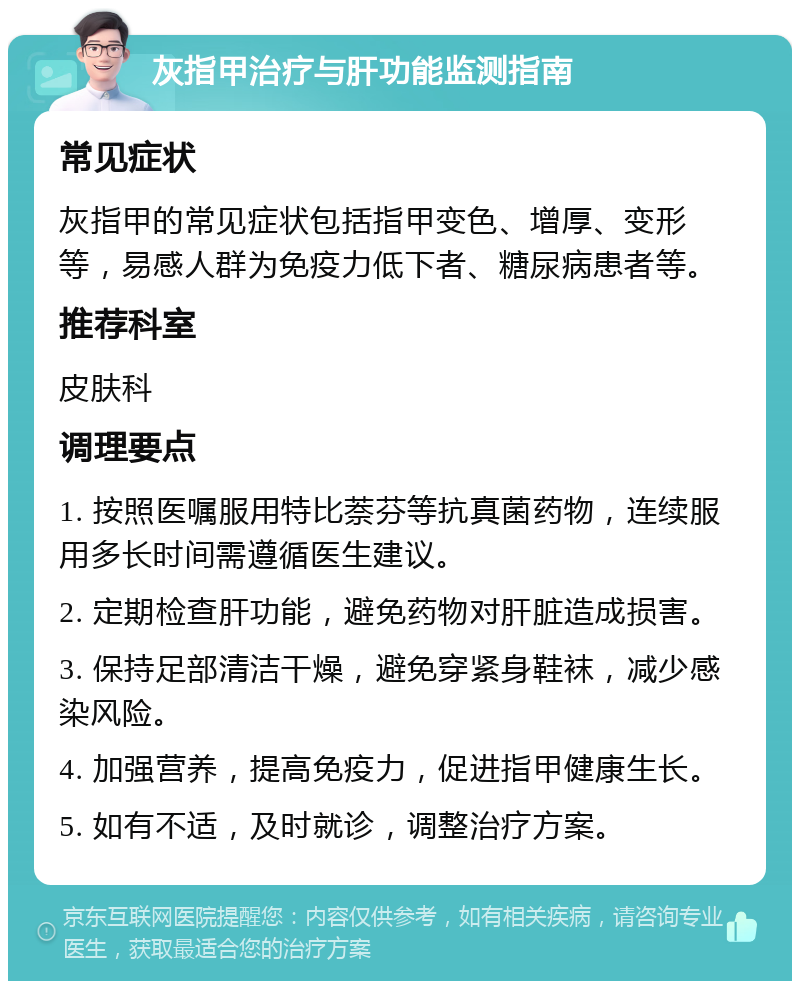 灰指甲治疗与肝功能监测指南 常见症状 灰指甲的常见症状包括指甲变色、增厚、变形等，易感人群为免疫力低下者、糖尿病患者等。 推荐科室 皮肤科 调理要点 1. 按照医嘱服用特比萘芬等抗真菌药物，连续服用多长时间需遵循医生建议。 2. 定期检查肝功能，避免药物对肝脏造成损害。 3. 保持足部清洁干燥，避免穿紧身鞋袜，减少感染风险。 4. 加强营养，提高免疫力，促进指甲健康生长。 5. 如有不适，及时就诊，调整治疗方案。