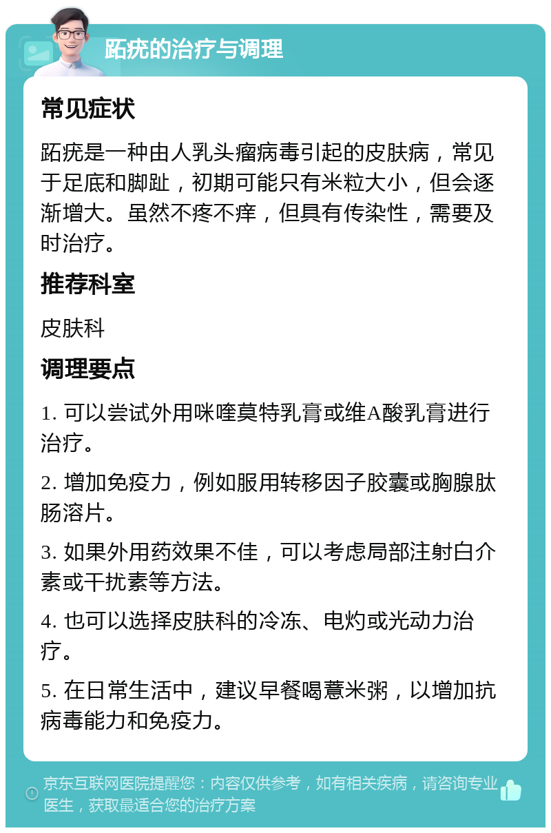 跖疣的治疗与调理 常见症状 跖疣是一种由人乳头瘤病毒引起的皮肤病，常见于足底和脚趾，初期可能只有米粒大小，但会逐渐增大。虽然不疼不痒，但具有传染性，需要及时治疗。 推荐科室 皮肤科 调理要点 1. 可以尝试外用咪喹莫特乳膏或维A酸乳膏进行治疗。 2. 增加免疫力，例如服用转移因子胶囊或胸腺肽肠溶片。 3. 如果外用药效果不佳，可以考虑局部注射白介素或干扰素等方法。 4. 也可以选择皮肤科的冷冻、电灼或光动力治疗。 5. 在日常生活中，建议早餐喝薏米粥，以增加抗病毒能力和免疫力。