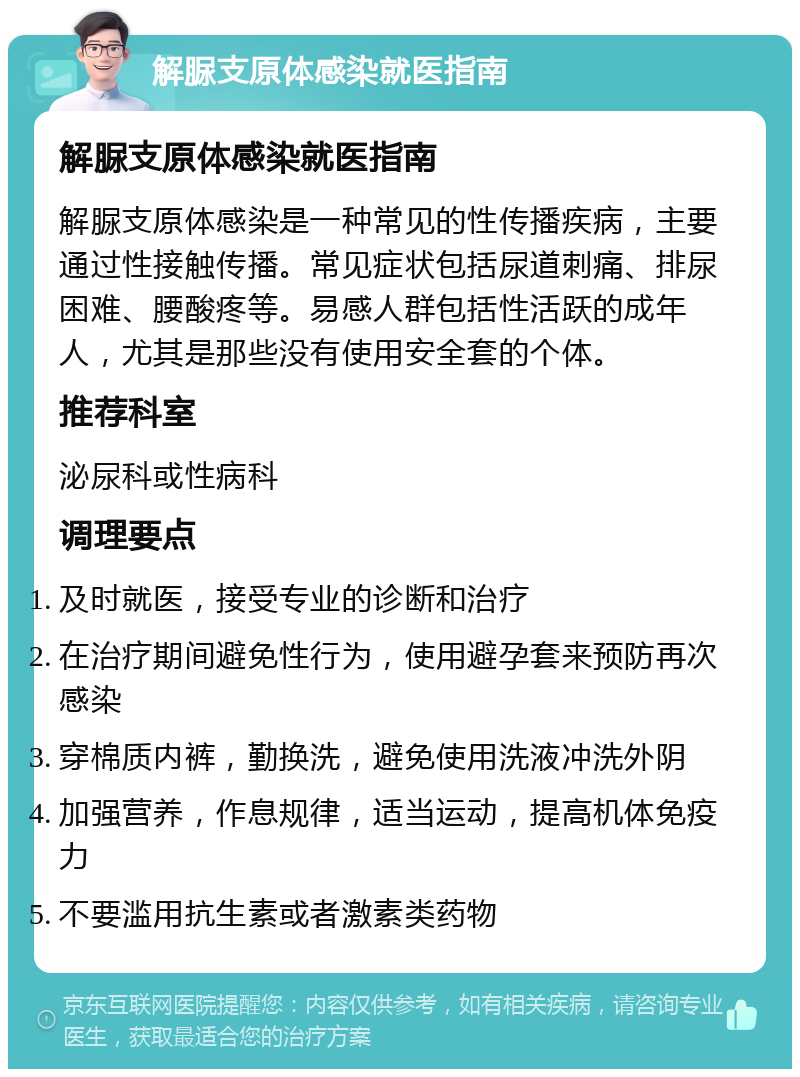 解脲支原体感染就医指南 解脲支原体感染就医指南 解脲支原体感染是一种常见的性传播疾病，主要通过性接触传播。常见症状包括尿道刺痛、排尿困难、腰酸疼等。易感人群包括性活跃的成年人，尤其是那些没有使用安全套的个体。 推荐科室 泌尿科或性病科 调理要点 及时就医，接受专业的诊断和治疗 在治疗期间避免性行为，使用避孕套来预防再次感染 穿棉质内裤，勤换洗，避免使用洗液冲洗外阴 加强营养，作息规律，适当运动，提高机体免疫力 不要滥用抗生素或者激素类药物