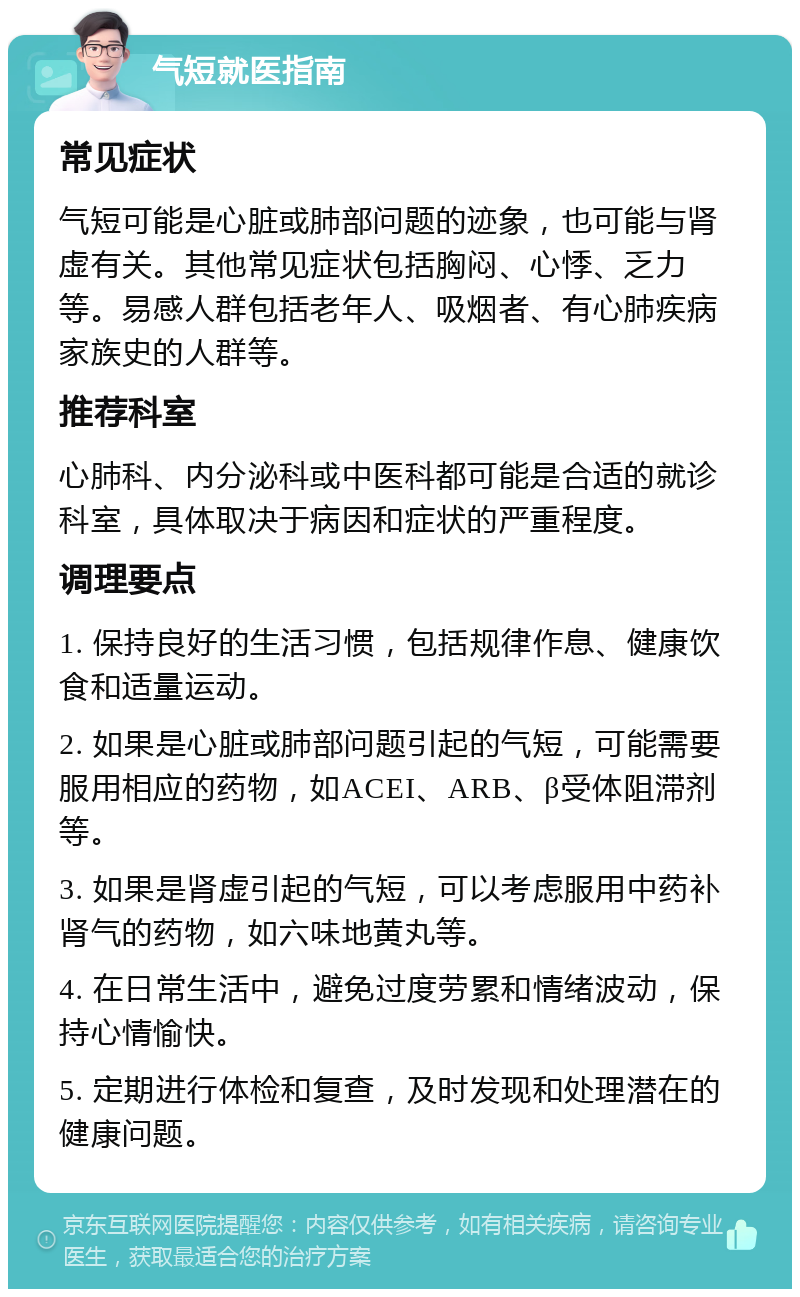 气短就医指南 常见症状 气短可能是心脏或肺部问题的迹象，也可能与肾虚有关。其他常见症状包括胸闷、心悸、乏力等。易感人群包括老年人、吸烟者、有心肺疾病家族史的人群等。 推荐科室 心肺科、内分泌科或中医科都可能是合适的就诊科室，具体取决于病因和症状的严重程度。 调理要点 1. 保持良好的生活习惯，包括规律作息、健康饮食和适量运动。 2. 如果是心脏或肺部问题引起的气短，可能需要服用相应的药物，如ACEI、ARB、β受体阻滞剂等。 3. 如果是肾虚引起的气短，可以考虑服用中药补肾气的药物，如六味地黄丸等。 4. 在日常生活中，避免过度劳累和情绪波动，保持心情愉快。 5. 定期进行体检和复查，及时发现和处理潜在的健康问题。