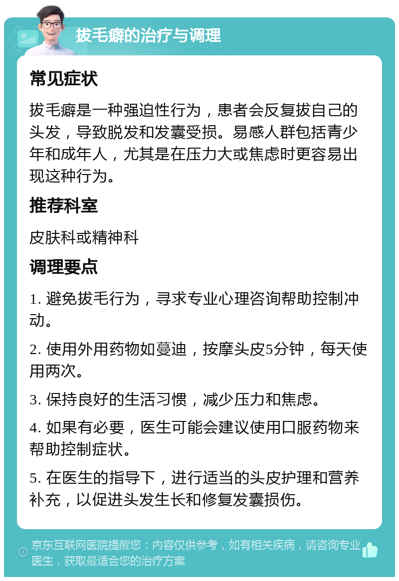 拔毛癖的治疗与调理 常见症状 拔毛癖是一种强迫性行为，患者会反复拔自己的头发，导致脱发和发囊受损。易感人群包括青少年和成年人，尤其是在压力大或焦虑时更容易出现这种行为。 推荐科室 皮肤科或精神科 调理要点 1. 避免拔毛行为，寻求专业心理咨询帮助控制冲动。 2. 使用外用药物如蔓迪，按摩头皮5分钟，每天使用两次。 3. 保持良好的生活习惯，减少压力和焦虑。 4. 如果有必要，医生可能会建议使用口服药物来帮助控制症状。 5. 在医生的指导下，进行适当的头皮护理和营养补充，以促进头发生长和修复发囊损伤。