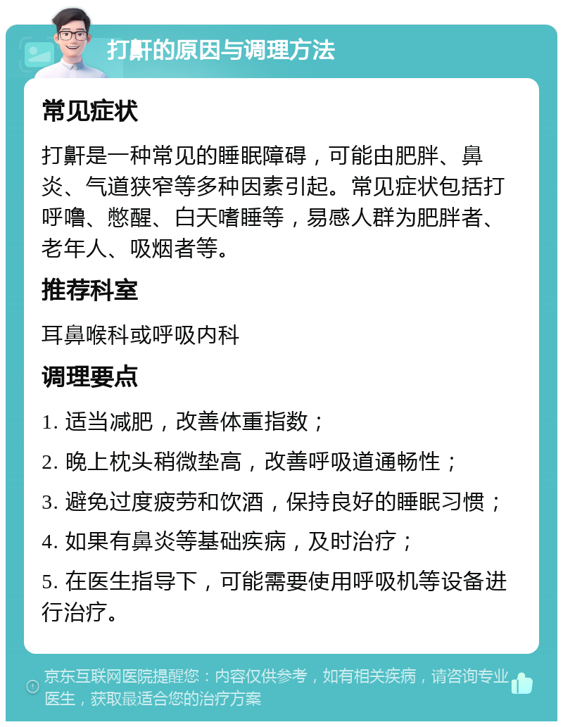 打鼾的原因与调理方法 常见症状 打鼾是一种常见的睡眠障碍，可能由肥胖、鼻炎、气道狭窄等多种因素引起。常见症状包括打呼噜、憋醒、白天嗜睡等，易感人群为肥胖者、老年人、吸烟者等。 推荐科室 耳鼻喉科或呼吸内科 调理要点 1. 适当减肥，改善体重指数； 2. 晚上枕头稍微垫高，改善呼吸道通畅性； 3. 避免过度疲劳和饮酒，保持良好的睡眠习惯； 4. 如果有鼻炎等基础疾病，及时治疗； 5. 在医生指导下，可能需要使用呼吸机等设备进行治疗。