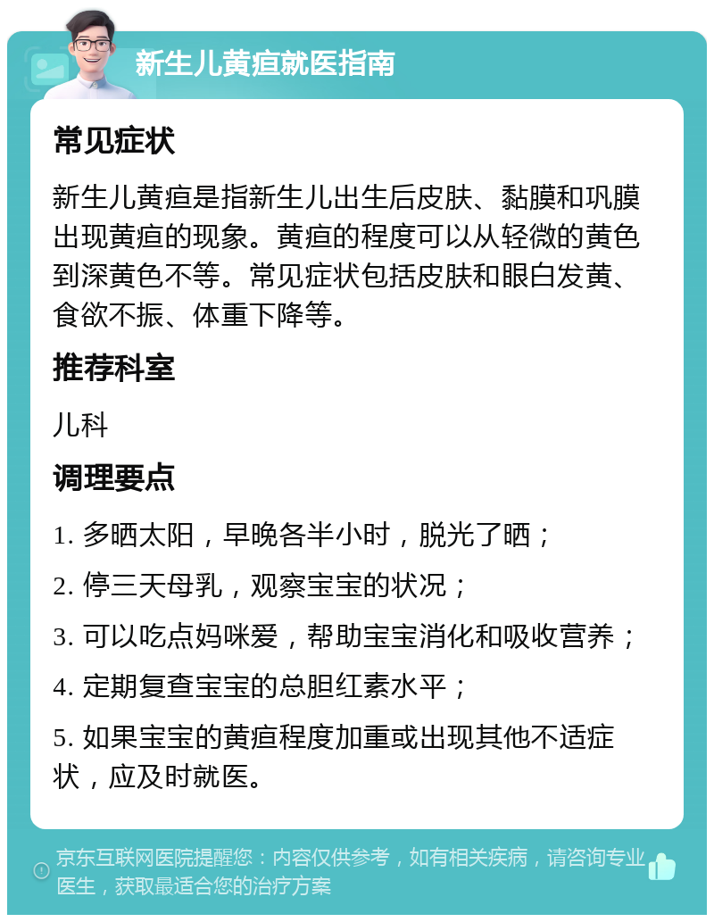 新生儿黄疸就医指南 常见症状 新生儿黄疸是指新生儿出生后皮肤、黏膜和巩膜出现黄疸的现象。黄疸的程度可以从轻微的黄色到深黄色不等。常见症状包括皮肤和眼白发黄、食欲不振、体重下降等。 推荐科室 儿科 调理要点 1. 多晒太阳，早晚各半小时，脱光了晒； 2. 停三天母乳，观察宝宝的状况； 3. 可以吃点妈咪爱，帮助宝宝消化和吸收营养； 4. 定期复查宝宝的总胆红素水平； 5. 如果宝宝的黄疸程度加重或出现其他不适症状，应及时就医。