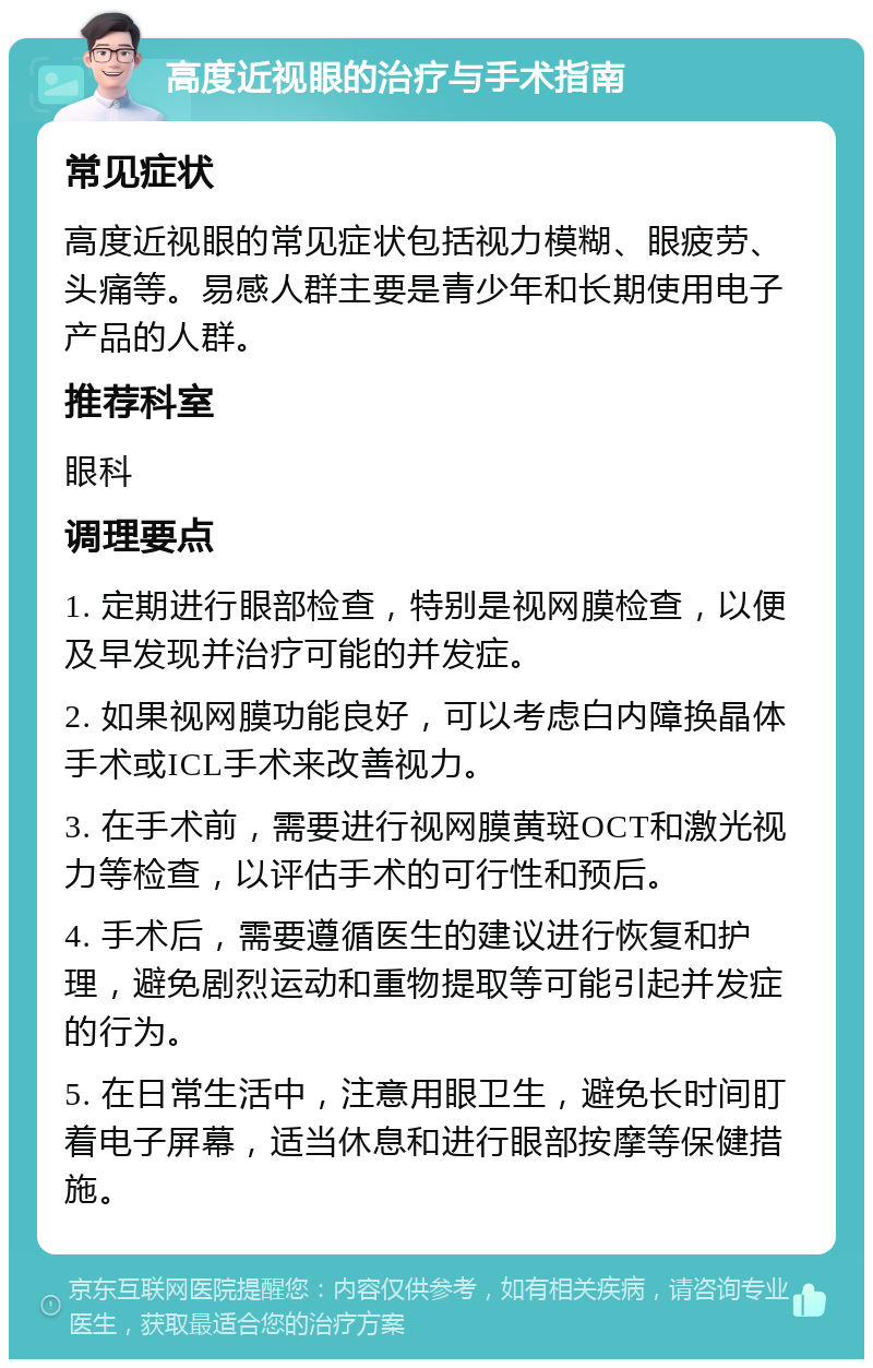 高度近视眼的治疗与手术指南 常见症状 高度近视眼的常见症状包括视力模糊、眼疲劳、头痛等。易感人群主要是青少年和长期使用电子产品的人群。 推荐科室 眼科 调理要点 1. 定期进行眼部检查，特别是视网膜检查，以便及早发现并治疗可能的并发症。 2. 如果视网膜功能良好，可以考虑白内障换晶体手术或ICL手术来改善视力。 3. 在手术前，需要进行视网膜黄斑OCT和激光视力等检查，以评估手术的可行性和预后。 4. 手术后，需要遵循医生的建议进行恢复和护理，避免剧烈运动和重物提取等可能引起并发症的行为。 5. 在日常生活中，注意用眼卫生，避免长时间盯着电子屏幕，适当休息和进行眼部按摩等保健措施。