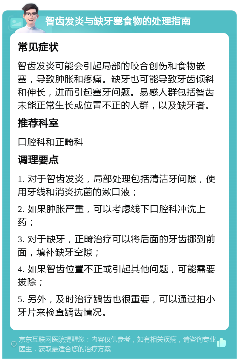 智齿发炎与缺牙塞食物的处理指南 常见症状 智齿发炎可能会引起局部的咬合创伤和食物嵌塞，导致肿胀和疼痛。缺牙也可能导致牙齿倾斜和伸长，进而引起塞牙问题。易感人群包括智齿未能正常生长或位置不正的人群，以及缺牙者。 推荐科室 口腔科和正畸科 调理要点 1. 对于智齿发炎，局部处理包括清洁牙间隙，使用牙线和消炎抗菌的漱口液； 2. 如果肿胀严重，可以考虑线下口腔科冲洗上药； 3. 对于缺牙，正畸治疗可以将后面的牙齿挪到前面，填补缺牙空隙； 4. 如果智齿位置不正或引起其他问题，可能需要拔除； 5. 另外，及时治疗龋齿也很重要，可以通过拍小牙片来检查龋齿情况。