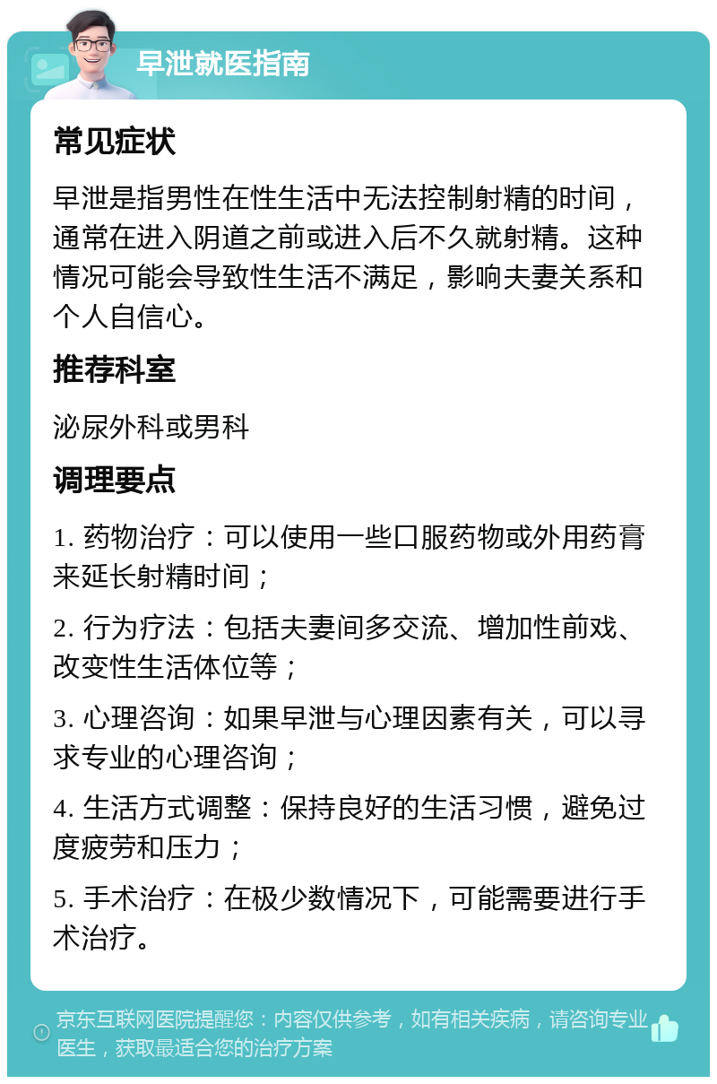 早泄就医指南 常见症状 早泄是指男性在性生活中无法控制射精的时间，通常在进入阴道之前或进入后不久就射精。这种情况可能会导致性生活不满足，影响夫妻关系和个人自信心。 推荐科室 泌尿外科或男科 调理要点 1. 药物治疗：可以使用一些口服药物或外用药膏来延长射精时间； 2. 行为疗法：包括夫妻间多交流、增加性前戏、改变性生活体位等； 3. 心理咨询：如果早泄与心理因素有关，可以寻求专业的心理咨询； 4. 生活方式调整：保持良好的生活习惯，避免过度疲劳和压力； 5. 手术治疗：在极少数情况下，可能需要进行手术治疗。