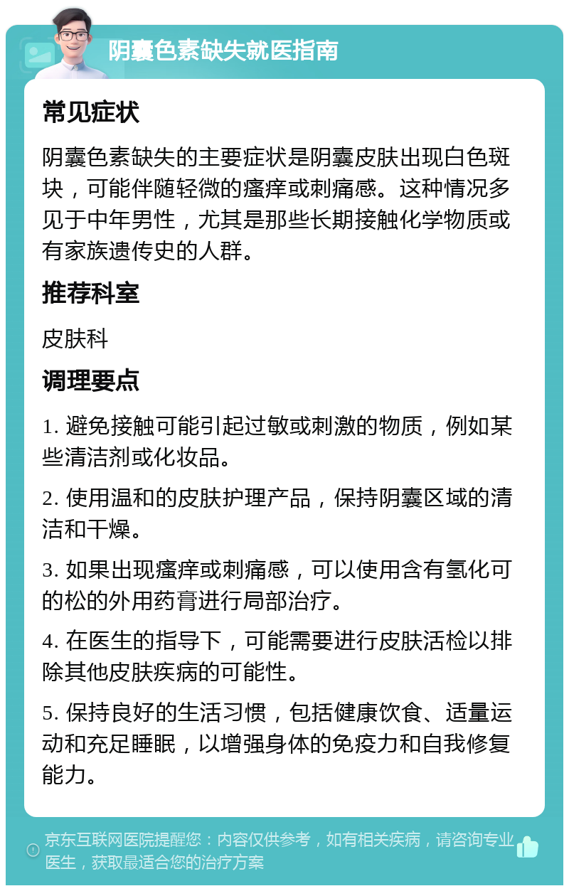 阴囊色素缺失就医指南 常见症状 阴囊色素缺失的主要症状是阴囊皮肤出现白色斑块，可能伴随轻微的瘙痒或刺痛感。这种情况多见于中年男性，尤其是那些长期接触化学物质或有家族遗传史的人群。 推荐科室 皮肤科 调理要点 1. 避免接触可能引起过敏或刺激的物质，例如某些清洁剂或化妆品。 2. 使用温和的皮肤护理产品，保持阴囊区域的清洁和干燥。 3. 如果出现瘙痒或刺痛感，可以使用含有氢化可的松的外用药膏进行局部治疗。 4. 在医生的指导下，可能需要进行皮肤活检以排除其他皮肤疾病的可能性。 5. 保持良好的生活习惯，包括健康饮食、适量运动和充足睡眠，以增强身体的免疫力和自我修复能力。