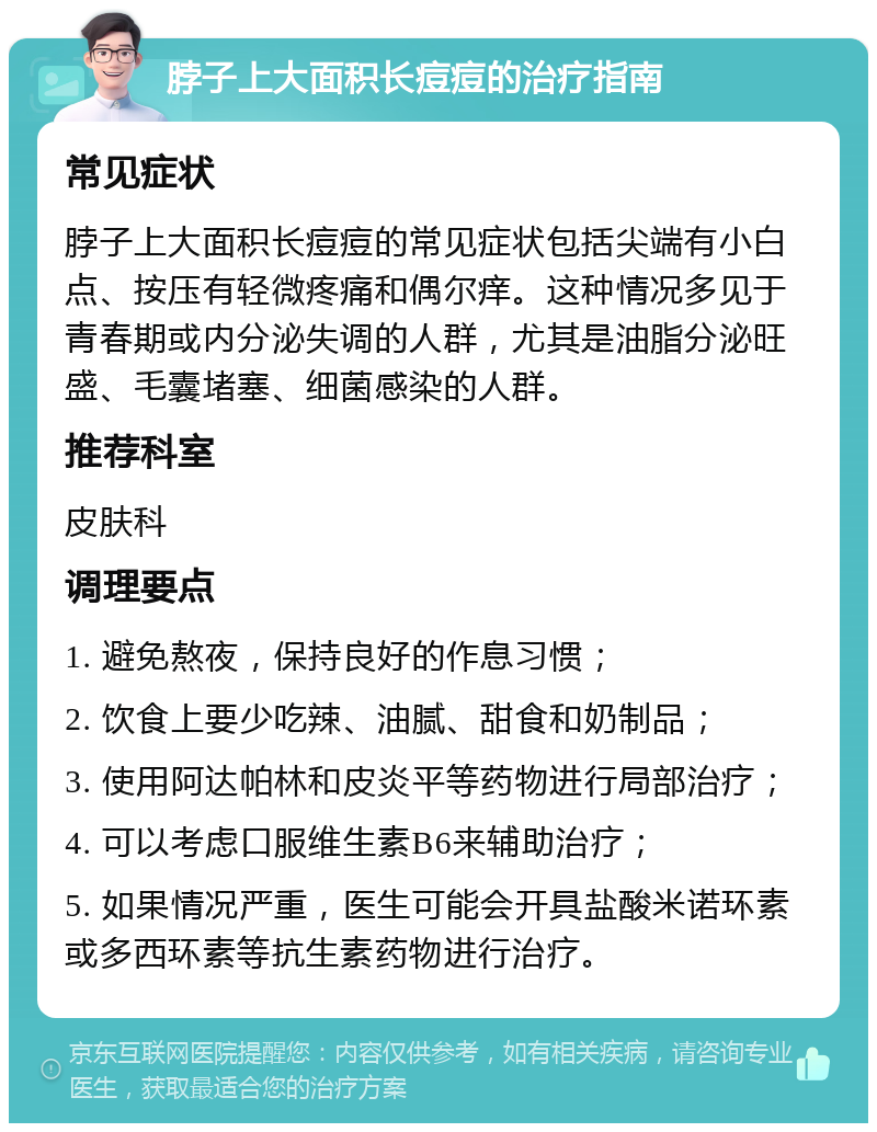 脖子上大面积长痘痘的治疗指南 常见症状 脖子上大面积长痘痘的常见症状包括尖端有小白点、按压有轻微疼痛和偶尔痒。这种情况多见于青春期或内分泌失调的人群，尤其是油脂分泌旺盛、毛囊堵塞、细菌感染的人群。 推荐科室 皮肤科 调理要点 1. 避免熬夜，保持良好的作息习惯； 2. 饮食上要少吃辣、油腻、甜食和奶制品； 3. 使用阿达帕林和皮炎平等药物进行局部治疗； 4. 可以考虑口服维生素B6来辅助治疗； 5. 如果情况严重，医生可能会开具盐酸米诺环素或多西环素等抗生素药物进行治疗。